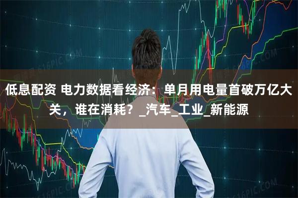 低息配资 电力数据看经济：单月用电量首破万亿大关，谁在消耗？_汽车_工业_新能源