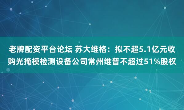 老牌配资平台论坛 苏大维格：拟不超5.1亿元收购光掩模检测设备公司常州维普不超过51%股权