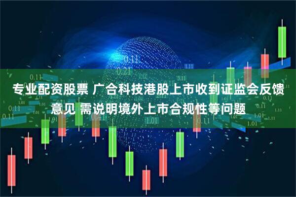 专业配资股票 广合科技港股上市收到证监会反馈意见 需说明境外上市合规性等问题