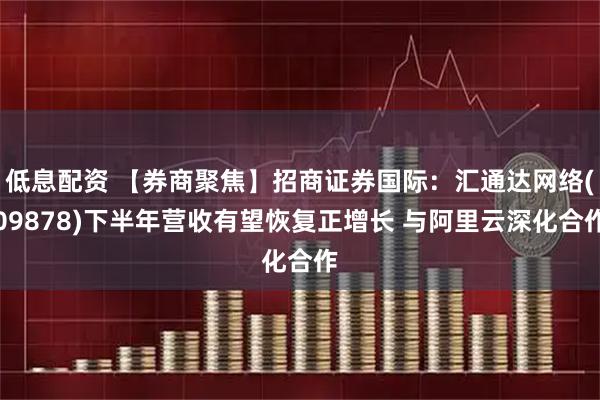 低息配资 【券商聚焦】招商证券国际：汇通达网络(09878)下半年营收有望恢复正增长 与阿里云深化合作