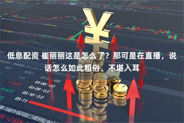 低息配资 崔丽丽这是怎么了？那可是在直播，说话怎么如此粗俗、不堪入耳