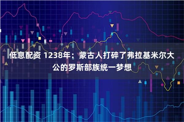 低息配资 1238年：蒙古人打碎了弗拉基米尔大公的罗斯部族统一梦想