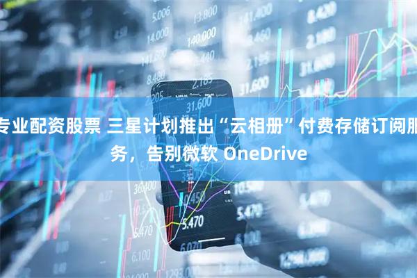 专业配资股票 三星计划推出“云相册”付费存储订阅服务，告别微软 OneDrive