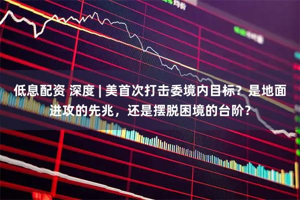 低息配资 深度 | 美首次打击委境内目标？是地面进攻的先兆，还是摆脱困境的台阶？