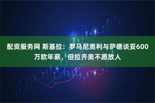 配资服务网 斯基拉：罗马尼奥利与萨德谈妥600万欧年薪，但拉齐奥不愿放人