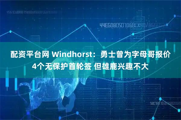 配资平台网 Windhorst：勇士曾为字母哥报价4个无保护首轮签 但雄鹿兴趣不大