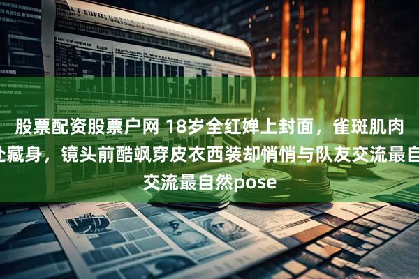 股票配资股票户网 18岁全红婵上封面，雀斑肌肉线条无处藏身，镜头前酷飒穿皮衣西装却悄悄与队友交流最自然pose