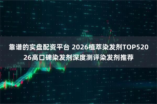 靠谱的实盘配资平台 2026植萃染发剂TOP52026高口碑染发剂深度测评染发剂推荐
