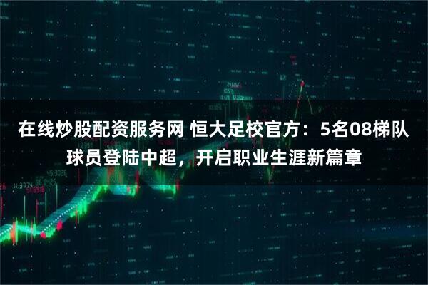 在线炒股配资服务网 恒大足校官方：5名08梯队球员登陆中超，开启职业生涯新篇章