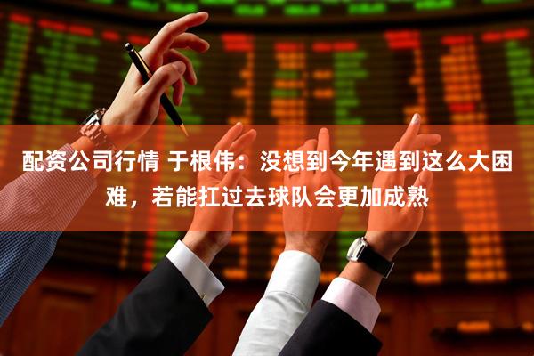 配资公司行情 于根伟：没想到今年遇到这么大困难，若能扛过去球队会更加成熟