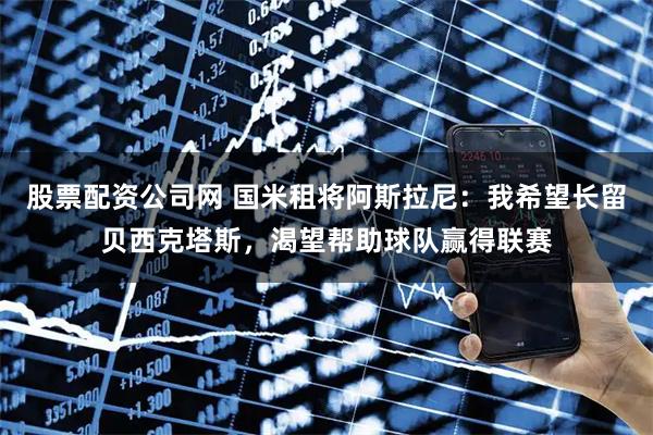 股票配资公司网 国米租将阿斯拉尼：我希望长留贝西克塔斯，渴望帮助球队赢得联赛