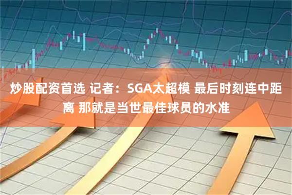 炒股配资首选 记者：SGA太超模 最后时刻连中距离 那就是当世最佳球员的水准