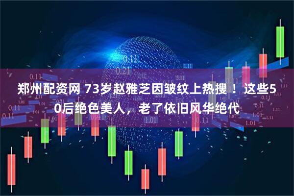 郑州配资网 73岁赵雅芝因皱纹上热搜 ！这些50后绝色美人，老了依旧风华绝代