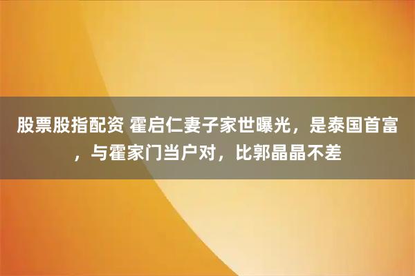 股票股指配资 霍启仁妻子家世曝光，是泰国首富，与霍家门当户对，比郭晶晶不差