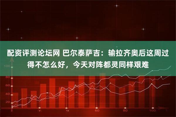 配资评测论坛网 巴尔泰萨吉：输拉齐奥后这周过得不怎么好，今天对阵都灵同样艰难