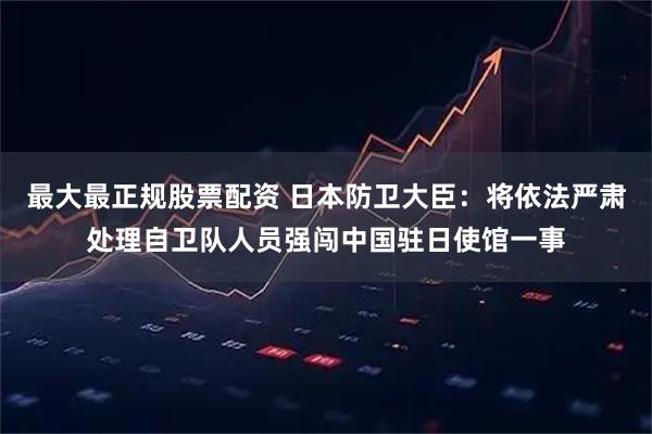 最大最正规股票配资 日本防卫大臣：将依法严肃处理自卫队人员强闯中国驻日使馆一事
